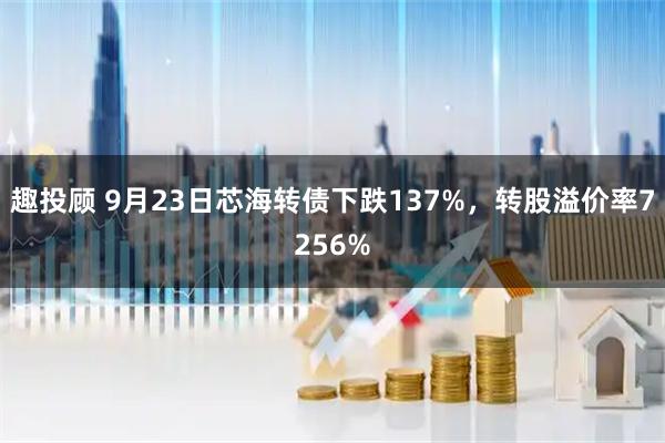 趣投顾 9月23日芯海转债下跌137%，转股溢价率7256%