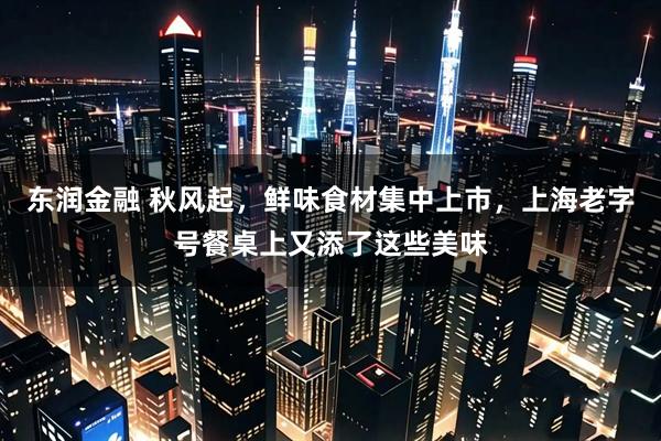 东润金融 秋风起，鲜味食材集中上市，上海老字号餐桌上又添了这些美味