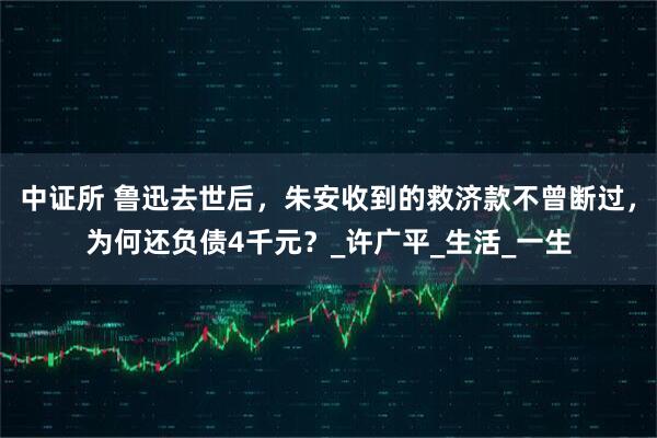 中证所 鲁迅去世后，朱安收到的救济款不曾断过，为何还负债4千元？_许广平_生活_一生