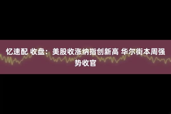 忆速配 收盘:美股收涨纳指创新高 华尔街本周强势收官
