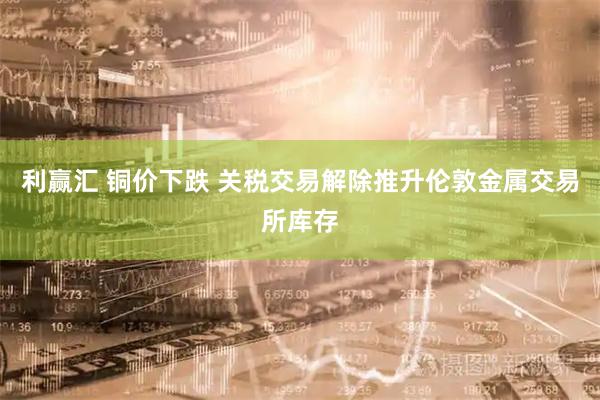 利赢汇 铜价下跌 关税交易解除推升伦敦金属交易所库存