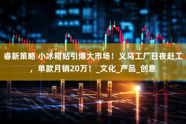 睿新策略 小冰箱贴引爆大市场!义乌工厂日夜赶工,单款月销20万!_文化_产品_创意