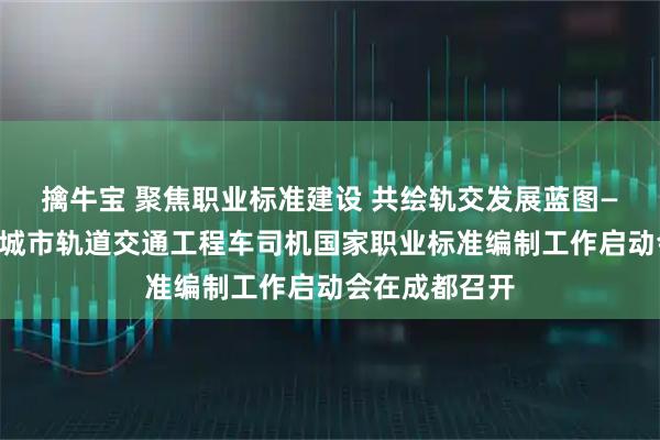 擒牛宝 聚焦职业标准建设 共绘轨交发展蓝图——交通运输部城市轨道交通工程车司机国家职业标准编制工作启动会在成都召开