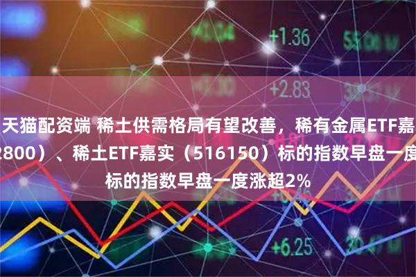 天猫配资端 稀土供需格局有望改善，稀有金属ETF嘉实（562800）、稀土ETF嘉实（516150）标的指数早盘一度涨超2%