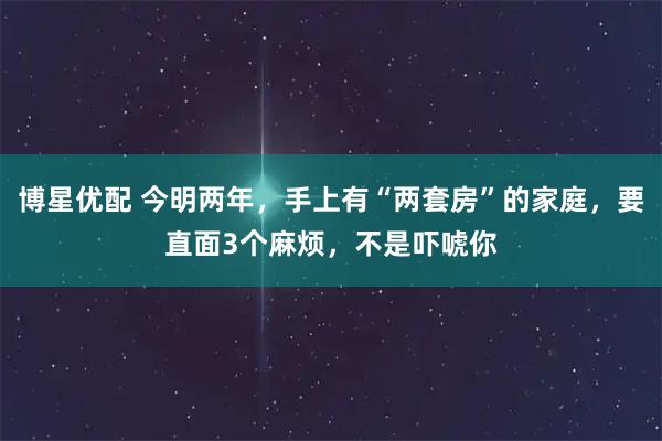 博星优配 今明两年，手上有“两套房”的家庭，要直面3个麻烦，不是吓唬你
