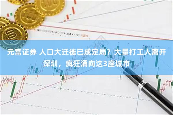 元富证券 人口大迁徙已成定局？大量打工人离开深圳，疯狂涌向这3座城市