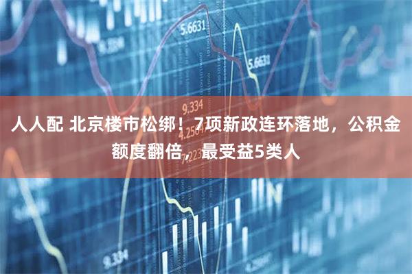 人人配 北京楼市松绑！7项新政连环落地，公积金额度翻倍，最受益5类人