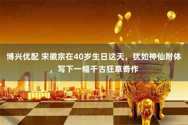 博兴优配 宋徽宗在40岁生日这天，犹如神仙附体，写下一幅千古狂草奇作