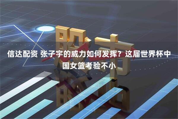 信达配资 张子宇的威力如何发挥？这届世界杯中国女篮考验不小